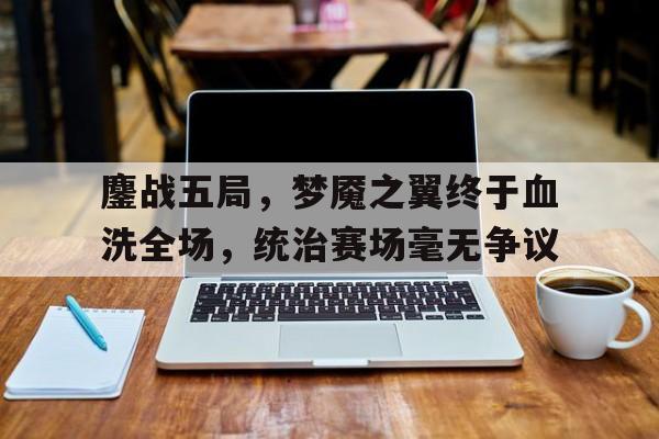 九游体育-鏖战五局，梦魇之翼终于血洗全场，统治赛场毫无争议