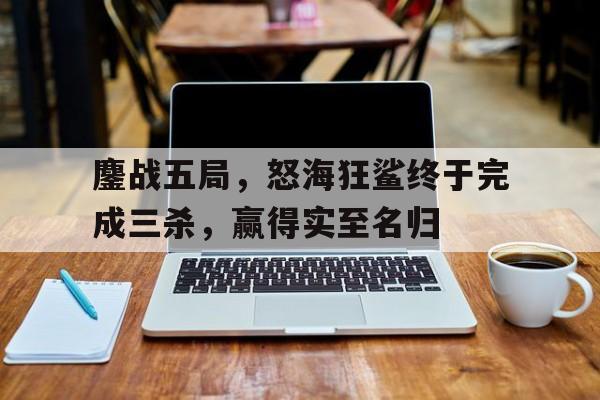 九游体育-鏖战五局，怒海狂鲨终于完成三杀，赢得实至名归